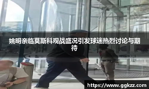 姚明亲临莫斯科观战盛况引发球迷热烈讨论与期待